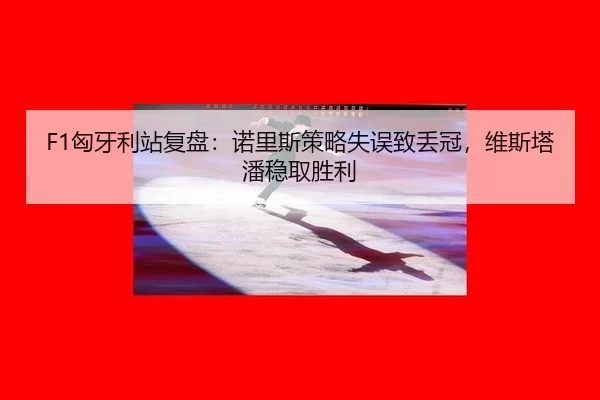 F1匈牙利站复盘：诺里斯策略失误致丢冠，维斯塔潘稳取胜利