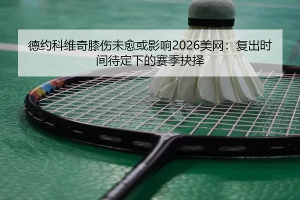 德约科维奇膝伤未愈或影响2026美网：复出时间待定下的赛季抉择